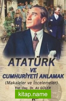 Atatürk ve Cumhuriyeti Anlamak (Makaleler-İncelemeler)